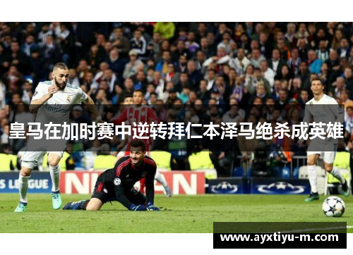 皇马在加时赛中逆转拜仁本泽马绝杀成英雄